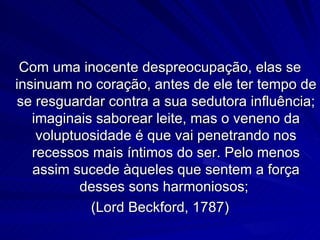 Com uma inocente despreocupação, elas se
insinuam no coração, antes de ele ter tempo de
se resguardar contra a sua sedutora influência;
   imaginais saborear leite, mas o veneno da
    voluptuosidade é que vai penetrando nos
   recessos mais íntimos do ser. Pelo menos
   assim sucede àqueles que sentem a força
           desses sons harmoniosos;
            (Lord Beckford, 1787)
 
