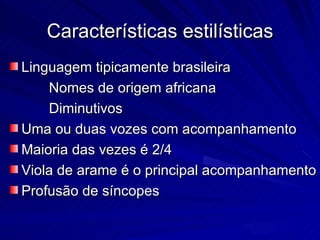 Características estilísticas
Linguagem tipicamente brasileira
    Nomes de origem africana
    Diminutivos
Uma ou duas vozes com acompanhamento
Maioria das vezes é 2/4
Viola de arame é o principal acompanhamento
Profusão de síncopes
 