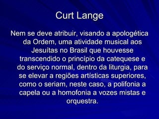 Curt Lange
Nem se deve atribuir, visando a apologética
    da Ordem, uma atividade musical aos
      Jesuítas no Brasil que houvesse
  transcendido o princípio da catequese e
 do serviço normal, dentro da liturgia, para
  se elevar a regiões artísticas superiores,
  como o seriam, neste caso, a polifonia a
  capela ou a homofonia a vozes mistas e
                  orquestra.
 