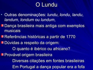 O Lundu
• Outras denominações: lundu, londu, landu,
 landum, londum ou lundum,
 Dança brasileira mais antiga com exemplos
 musicais
 Referências históricas a partir de 1770
 Dúvidas a respeito da origem:
     O quanto é ibérico ou africano?
 Provável origem brasileira
     Diversas citações em fontes brasileiras
     Em Portugal a dança popular era a fofa
 