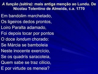 A função (sátira): mais antiga menção ao Lundu. De
      Nicolau Tolentino de Almeida, c.a. 1770
Em bandolim marchetado,
Os ligeiros dedos prontos,
Loiro Paralta adamado,
Foi depois tocar por pontos
O doce londum chorado:
Se Márcia se bamboleia
Neste inocente exercício,
Se os quadrís saracoteia,
Quem sabe se traz cilício,
E por virtude os meneia?
 
