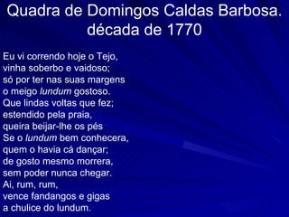 Quadra de Domingos Caldas Barbosa.
          década de 1770
Eu vi correndo hoje o Tejo,
vinha soberbo e vaidoso;
só por ter nas suas margens
o meigo lundum gostoso.
Que lindas voltas que fez;
estendido pela praia,
queira beijar-lhe os pés
Se o lundum bem conhecera,
quem o havia cá dançar;
de gosto mesmo morrera,
sem poder nunca chegar.
Ai, rum, rum,
vence fandangos e gigas
a chulice do lundum.
 