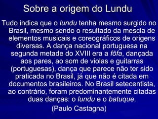 Sobre a origem do Lundu
Tudo indica que o lundu tenha mesmo surgido no
  Brasil, mesmo sendo o resultado da mescla de
  elementos musicais e coreográficos de origens
     diversas. A dança nacional portuguesa na
   segunda metade do XVIII era a fôfa, dançada
       aos pares, ao som de violas e guitarras
   (portuguesas), dança que parece não ter sido
     praticada no Brasil, já que não é citada em
  documentos brasileiros. No Brasil setecentista,
  ao contrário, foram predominantemente citadas
         duas danças: o lundu e o batuque.
                 (Paulo Castagna)
 