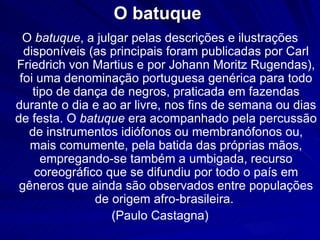 O batuque
  O batuque, a julgar pelas descrições e ilustrações
  disponíveis (as principais foram publicadas por Carl
Friedrich von Martius e por Johann Moritz Rugendas),
 foi uma denominação portuguesa genérica para todo
    tipo de dança de negros, praticada em fazendas
durante o dia e ao ar livre, nos fins de semana ou dias
de festa. O batuque era acompanhado pela percussão
   de instrumentos idiófonos ou membranófonos ou,
   mais comumente, pela batida das próprias mãos,
      empregando-se também a umbigada, recurso
    coreográfico que se difundiu por todo o país em
 gêneros que ainda são observados entre populações
               de origem afro-brasileira.
                  (Paulo Castagna)
 