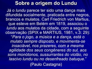 Sobre a origem do Lundu
 Já o lundu parece ter sido uma dança mais
difundida socialmente, praticada entre negros,
brancos e mulatos. Carl Friedrich von Martius,
  que esteve em Belém em 1819, associou o
lundu aos mulatos da cidade, com a seguinte
observação (SPIX e MARTIUS, 1981, v.3: 29):
   “Para o jogo, a música e a dança, está o
   mulato sempre disposto, e movimenta-se
    insaciável, nos prazeres, com a mesma
  agilidade dos seus congêneres do sul, aos
 sons monótonos, sussurrantes do violão, no
  lascivo lundu ou no desenfreado batuque.”
              (Paulo Castagna)
 