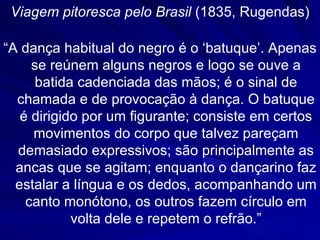 Viagem pitoresca pelo Brasil (1835, Rugendas)

“A dança habitual do negro é o ‘batuque’. Apenas
     se reúnem alguns negros e logo se ouve a
      batida cadenciada das mãos; é o sinal de
  chamada e de provocação à dança. O batuque
   é dirigido por um figurante; consiste em certos
     movimentos do corpo que talvez pareçam
  demasiado expressivos; são principalmente as
  ancas que se agitam; enquanto o dançarino faz
  estalar a língua e os dedos, acompanhando um
    canto monótono, os outros fazem círculo em
            volta dele e repetem o refrão.”
 