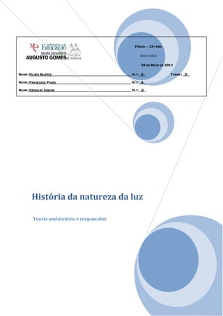 F ÍSICA – 12º A NO


                                                                 2011/2012


                                                                  24 DE MA IO DE 2012


NOME: FILIPE SA NTOS _____________________________________ N.º: _5_                T URMA : _D_

NOME: F RA NCISCO PIRES ___________________________________ N.º: _8_

NOME: GEOVA NI JÚNIOR____________________________________ N.º: _9_




       História da natureza da luz

       Teoria ondulatória e corpuscular
 