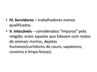 • IV. Servidores – trabalhadores menos
  qualificados.
• V. Intocáveis – considerados "impuros" pela
  religião: eram aqueles que lidavam com restos
  de animais mortos, dejetos
  humanos(curtidores de couro, sapateiros,
  coveiros e limpa-fossas).
 