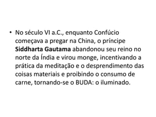 • No século VI a.C., enquanto Confúcio
  começava a pregar na China, o príncipe
  Siddharta Gautama abandonou seu reino no
  norte da Índia e virou monge, incentivando a
  prática da meditação e o desprendimento das
  coisas materiais e proibindo o consumo de
  carne, tornando-se o BUDA: o iluminado.
 