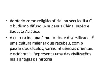 • Adotado como religião oficial no século III a.C.,
  o budismo difundiu-se para a China, Japão e
  Sudeste Asiático.
• A cultura indiana é muito rica e diversificada. É
  uma cultura milenar que recebeu, com o
  passar dos séculos, várias influências orientais
  e ocidentais. Representa uma das civilizações
  mais antigas da história
 