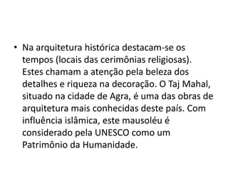 • Na arquitetura histórica destacam-se os
  tempos (locais das cerimônias religiosas).
  Estes chamam a atenção pela beleza dos
  detalhes e riqueza na decoração. O Taj Mahal,
  situado na cidade de Agra, é uma das obras de
  arquitetura mais conhecidas deste país. Com
  influência islâmica, este mausoléu é
  considerado pela UNESCO como um
  Patrimônio da Humanidade.
 