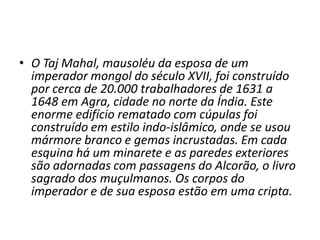 • O Taj Mahal, mausoléu da esposa de um
  imperador mongol do século XVII, foi construído
  por cerca de 20.000 trabalhadores de 1631 a
  1648 em Agra, cidade no norte da Índia. Este
  enorme edifício rematado com cúpulas foi
  construído em estilo indo-islâmico, onde se usou
  mármore branco e gemas incrustadas. Em cada
  esquina há um minarete e as paredes exteriores
  são adornadas com passagens do Alcorão, o livro
  sagrado dos muçulmanos. Os corpos do
  imperador e de sua esposa estão em uma cripta.
 