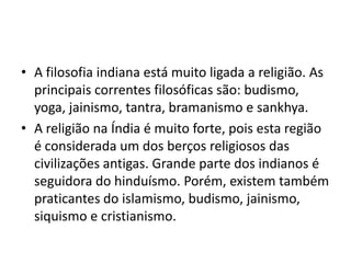 • A filosofia indiana está muito ligada a religião. As
  principais correntes filosóficas são: budismo,
  yoga, jainismo, tantra, bramanismo e sankhya.
• A religião na Índia é muito forte, pois esta região
  é considerada um dos berços religiosos das
  civilizações antigas. Grande parte dos indianos é
  seguidora do hinduísmo. Porém, existem também
  praticantes do islamismo, budismo, jainismo,
  siquismo e cristianismo.
 