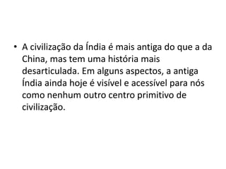 • A civilização da Índia é mais antiga do que a da
  China, mas tem uma história mais
  desarticulada. Em alguns aspectos, a antiga
  Índia ainda hoje é visível e acessível para nós
  como nenhum outro centro primitivo de
  civilização.
 