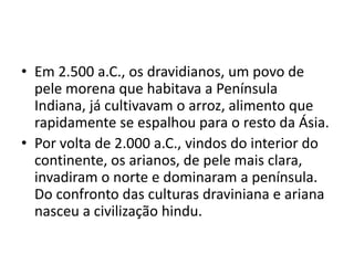 • Em 2.500 a.C., os dravidianos, um povo de
  pele morena que habitava a Península
  Indiana, já cultivavam o arroz, alimento que
  rapidamente se espalhou para o resto da Ásia.
• Por volta de 2.000 a.C., vindos do interior do
  continente, os arianos, de pele mais clara,
  invadiram o norte e dominaram a península.
  Do confronto das culturas draviniana e ariana
  nasceu a civilização hindu.
 