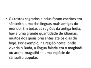 • Os textos sagrados hindus foram escritos em
  sânscrito, uma das línguas mais antigas do
  mundo. Em todas as regiões da antiga Índia,
  havia uma grande quantidade de idiomas,
  muitos dos quais presentes até os dias de
  hoje. Por exemplo, na região norte, onde
  viveria o Buda, a língua falada era o maghadi
  ou ardha-magadhi — uma espécie de
  sânscrito popular.
 
