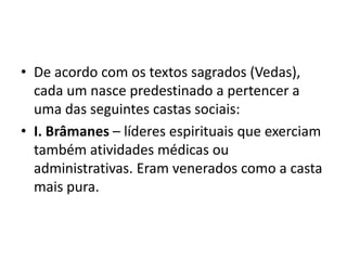• De acordo com os textos sagrados (Vedas),
  cada um nasce predestinado a pertencer a
  uma das seguintes castas sociais:
• I. Brâmanes – líderes espirituais que exerciam
  também atividades médicas ou
  administrativas. Eram venerados como a casta
  mais pura.
 