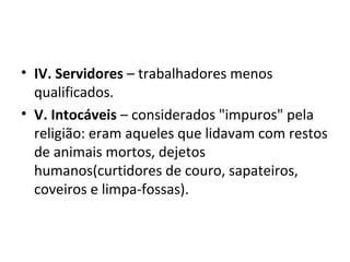 • IV. Servidores – trabalhadores menos
qualificados.
• V. Intocáveis – considerados "impuros" pela
religião: eram aqueles que lidavam com restos
de animais mortos, dejetos
humanos(curtidores de couro, sapateiros,
coveiros e limpa-fossas).
 