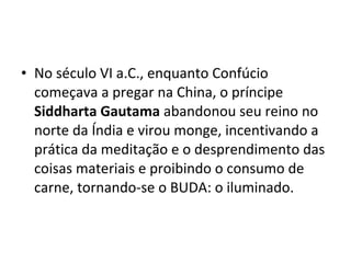 • No século VI a.C., enquanto Confúcio
começava a pregar na China, o príncipe
Siddharta Gautama abandonou seu reino no
norte da Índia e virou monge, incentivando a
prática da meditação e o desprendimento das
coisas materiais e proibindo o consumo de
carne, tornando-se o BUDA: o iluminado.
 