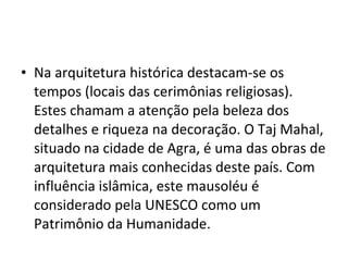 • Na arquitetura histórica destacam-se os
tempos (locais das cerimônias religiosas).
Estes chamam a atenção pela beleza dos
detalhes e riqueza na decoração. O Taj Mahal,
situado na cidade de Agra, é uma das obras de
arquitetura mais conhecidas deste país. Com
influência islâmica, este mausoléu é
considerado pela UNESCO como um
Patrimônio da Humanidade.
 