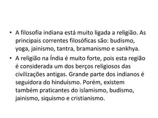 • A filosofia indiana está muito ligada a religião. As
principais correntes filosóficas são: budismo,
yoga, jainismo, tantra, bramanismo e sankhya.
• A religião na Índia é muito forte, pois esta região
é considerada um dos berços religiosos das
civilizações antigas. Grande parte dos indianos é
seguidora do hinduísmo. Porém, existem
também praticantes do islamismo, budismo,
jainismo, siquismo e cristianismo.
 