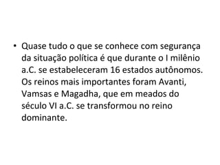 • Quase tudo o que se conhece com segurança
da situação política é que durante o I milênio
a.C. se estabeleceram 16 estados autônomos.
Os reinos mais importantes foram Avanti,
Vamsas e Magadha, que em meados do
século VI a.C. se transformou no reino
dominante.
 