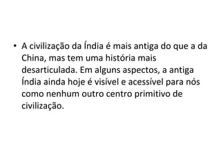• A civilização da Índia é mais antiga do que a da
China, mas tem uma história mais
desarticulada. Em alguns aspectos, a antiga
Índia ainda hoje é visível e acessível para nós
como nenhum outro centro primitivo de
civilização.
 