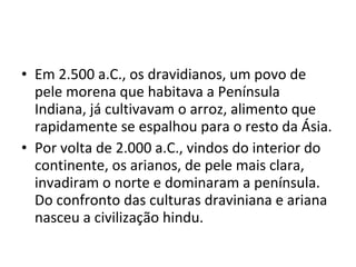 • Em 2.500 a.C., os dravidianos, um povo de
pele morena que habitava a Península
Indiana, já cultivavam o arroz, alimento que
rapidamente se espalhou para o resto da Ásia.
• Por volta de 2.000 a.C., vindos do interior do
continente, os arianos, de pele mais clara,
invadiram o norte e dominaram a península.
Do confronto das culturas draviniana e ariana
nasceu a civilização hindu.
 