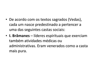 • De acordo com os textos sagrados (Vedas),
cada um nasce predestinado a pertencer a
uma das seguintes castas sociais:
• I. Brâmanes – líderes espirituais que exerciam
também atividades médicas ou
administrativas. Eram venerados como a casta
mais pura.
 