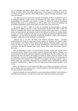 com os Delegados de Ensino: Heide Adami e Virgílio Tófoli e os colegas: Hélio Osório,
Herian, Hamilton, Molina, Marineida, dentre outros. Como Supervisor de Ensino atuou nos
municípios de Atibaia, Socorro, Pedra Bela, Piracaia, Nazaré Paulista, Joanópolis e Bom
Jesus dos Perdões.

     Em 1983 exerceu provisoriamente a função de Delegado de Ensino (substituto) da D.E.
de Bragança Paulista e nesse mesmo ano aposentou-se como Diretor de Ensino. Após a
aposentadoria foi convidado para assumir o cargo de Diretor do Instituto Educacional
Gertrudes Pires Alvim e ali permaneceu de 1983 a 1999, como homem de confiança dos
proprietários Sebastião Augusto Pereira Dias e da Profª Celisa Lima Pereira Dias

    No período de 1987 a 2000 foi Diretor da Faculdade de Administração e Ciências
Econômicas de Atibaia e assumiu o cargo de Conselheiro do DGE-30 de 1987 a 1989. Em
1989 foi convidado pelo Prefeito José Aparecido Ferreira Franco para assumir o cargo de
Diretor do Departamento de Educação e Cultura da Prefeitura da Estãncia de Atibaia, função
exercida com muita competência até 1992. Do ano de 2000 até fevereiro de 2005 foi Diretor
Pedagógico e um dos sócios da Faculdade de Educação de Atibaia, a FAAT, onde sempre foi
admirado e respeitado por sua dedicação e competência.

     Casou-se em 7 de abril de 1956, com Josefina Nogueira Bastos , chamada
carinhosamente de Baby, na Igreja Matriz Nossa Senhora do Desterro, em Jundiaí e dessa
união nasceram cinco filhos: Liliana, Manoel Oscar, Rosana, Sebastião Carlos, e Silvana,
motivo de alegria e orgulho do casal. Os filhos presentearam o casal Manoel e Baby com
onze netos: Yan, Beatriz, Manoela, João, Tomaz, Taiana, Maira, Carla, Manoel Neto, Bruno e
Fernanda.

    Além da dedicação ao ensino e a arte de educar os filhos, missão esta dividida com a
companheira Baby, Manoel Ferraz sempre manteve interesse pelo esporte e chegou a ser
Diretor Esportivo do Grêmio Esportivo Atibaiense e Presidente do São João Futebol Clube. Na
juventude fez parte da maioria das equipes de futebol de Atibaia. Iniciou a carreira no SPR
de Caetetuba e encerrou no antigo Cetebê, jogando como lateral direito no Campeonato da
Terceira Divisão. Era conhecido como “Moreno” foi um jogador de “sangue quente”, como o
futebol exige, mas exercendo o Magistério foi um professor calmo e ponderado que sempre
transmitiu conhecimentos e lições de vida com segurança de quem soube aprender o que
ensina.

   Faleceu em Atibaia em 16 de fevereiro de 2005 e sua imagem permanecerá entre nós,
pois as pessoas que nos proporcionaram momentos felizes e exemplos dignificantes, são as
mesmas que tecem nossa saudade.

   Diante do exposto, em reconhecimento a uma vida de plena dedicação á arte de educar,
apresento esta propositura contando com o apoio dos nobres pares para sua aprovação.
 