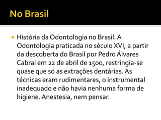

História da Odontologia no Brasil. A
Odontologia praticada no século XVI, a partir
da descoberta do Brasil por Pedro Álvares
Cabral em 22 de abril de 1500, restringia-se
quase que só as extrações dentárias. As
técnicas eram rudimentares, o instrumental
inadequado e não havia nenhuma forma de
higiene. Anestesia, nem pensar.

 