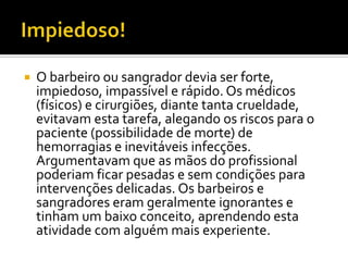 

O barbeiro ou sangrador devia ser forte,
impiedoso, impassível e rápido. Os médicos
(físicos) e cirurgiões, diante tanta crueldade,
evitavam esta tarefa, alegando os riscos para o
paciente (possibilidade de morte) de
hemorragias e inevitáveis infecções.
Argumentavam que as mãos do profissional
poderiam ficar pesadas e sem condições para
intervenções delicadas. Os barbeiros e
sangradores eram geralmente ignorantes e
tinham um baixo conceito, aprendendo esta
atividade com alguém mais experiente.

 