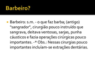 

Barbeiro: s.m. - o que faz barba; (antigo)
"sangrador", cirurgião pouco instruído que
sangrava, deitava ventosas, sarjas, punha
cáusticos e fazia operações cirúrgicas pouco
importantes. -* Obs.: Nessas cirurgias pouco
importantes incluíam-se extrações dentárias.

 