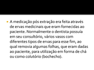 

A medicação pós extração era feita através
de ervas medicinais que eram fornecidas ao
paciente. Normalmente o dentista possuía
em seu consultório, vários vasos com
diferentes tipos de ervas para esse fim, ao
qual removia algumas folhas, que eram dadas
ao paciente, para utilização em forma de chá
ou como colutório (bochecho).

 