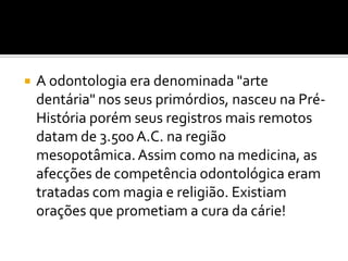 

A odontologia era denominada "arte
dentária" nos seus primórdios, nasceu na PréHistória porém seus registros mais remotos
datam de 3.500 A.C. na região
mesopotâmica. Assim como na medicina, as
afecções de competência odontológica eram
tratadas com magia e religião. Existiam
orações que prometiam a cura da cárie!

 