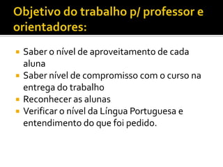 




Saber o nível de aproveitamento de cada
aluna
Saber nível de compromisso com o curso na
entrega do trabalho
Reconhecer as alunas
Verificar o nível da Língua Portuguesa e
entendimento do que foi pedido.

 
