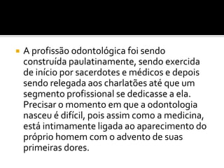 

A profissão odontológica foi sendo
construída paulatinamente, sendo exercida
de início por sacerdotes e médicos e depois
sendo relegada aos charlatões até que um
segmento profissional se dedicasse a ela.
Precisar o momento em que a odontologia
nasceu é difícil, pois assim como a medicina,
está intimamente ligada ao aparecimento do
próprio homem com o advento de suas
primeiras dores.

 