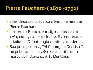 




considerado o pai dessa ciência no mundo:
Pierre Fauchard.
nasceu na França, em 1670 e faleceu em
1761, com 91 anos de idade. É considerado
criador da Odontologia científica moderna.
Sua principal obra, ‘’Al Chirurgien Dentiste’’,
foi publicada em 1728 e se constitui num
marco da historia da Arte Dentária.

 