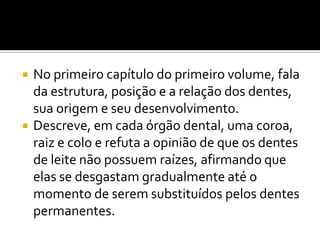 



No primeiro capítulo do primeiro volume, fala
da estrutura, posição e a relação dos dentes,
sua origem e seu desenvolvimento.
Descreve, em cada órgão dental, uma coroa,
raiz e colo e refuta a opinião de que os dentes
de leite não possuem raízes, afirmando que
elas se desgastam gradualmente até o
momento de serem substituídos pelos dentes
permanentes.

 