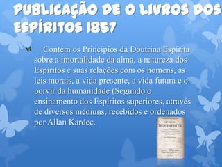 Publicação de O Livros dos
Espíritos 1857
Contém os Princípios da Doutrina Espírita
sobre a imortalidade da alma, a natureza dos
Espíritos e suas relações com os homens, as
leis morais, a vida presente, a vida futura e o
porvir da humanidade (Segundo o
ensinamento dos Espíritos superiores, através
de diversos médiuns, recebidos e ordenados
por Allan Kardec.
 