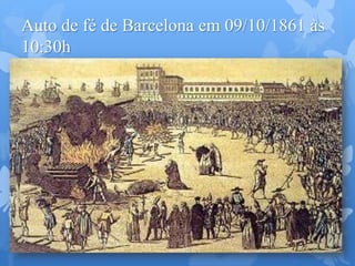 Auto de fé de Barcelona em 09/10/1861 às
10:30h
Por ordem do bispo da cidade, Dom Antônio Pala Y Termens, foram queimados cerca de 300
exemplares entre "O Livro dos Espíritos", "O Livro dos Médiuns" e "Revista Espírita" de
Kardec.
Os principais jornais de Espanha deram a notícia do acontecimento, que os órgãos da
imprensa liberal reprovaram energicamente, também os jornais da França citaram o fato e
diz um deles que: "Não achava uma palavra para aquele ato de intolerância do clero, digno
da Idade Média."
Os livros foram remetidos da França para a Espanha em caixas, entre outras
mercadorias, por encomenda do Sr. Maurice Lachâtre.. A grande repercussão que teve este
ato concorreu para a propaganda da doutrina e fez progredir o Espiritismo na Espanha e em
outros lugares. As obras queimadas foram procuradas com maior avidez.
 