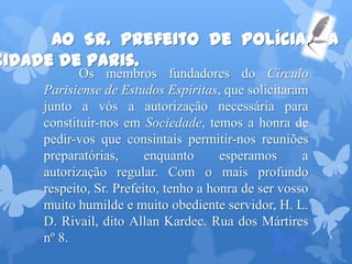 Ao Sr. Prefeito de Polícia da
cidade de Paris.
Os membros fundadores do Círculo
Parisiense de Estudos Espíritas, que solicitaram
junto a vós a autorização necessária para
constituir-nos em Sociedade, temos a honra de
pedir-vos que consintais permitir-nos reuniões
preparatórias, enquanto esperamos a
autorização regular. Com o mais profundo
respeito, Sr. Prefeito, tenho a honra de ser vosso
muito humilde e muito obediente servidor, H. L.
D. Rivail, dito Allan Kardec. Rua dos Mártires
nº 8.
 