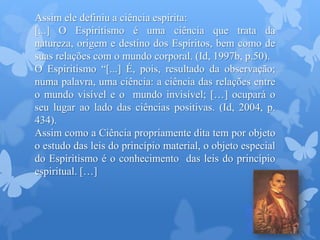 Assim ele definiu a ciência espírita:
[...] O Espiritismo é uma ciência que trata da
natureza, origem e destino dos Espíritos, bem como de
suas relações com o mundo corporal. (Id, 1997b, p.50).
O Espiritismo “[...] É, pois, resultado da observação;
numa palavra, uma ciência: a ciência das relações entre
o mundo visível e o mundo invisível; […] ocupará o
seu lugar ao lado das ciências positivas. (Id, 2004, p.
434).
Assim como a Ciência propriamente dita tem por objeto
o estudo das leis do princípio material, o objeto especial
do Espiritismo é o conhecimento das leis do princípio
espiritual. […]
 