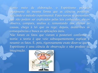 Como meio de elaboração, o Espiritismo procede
exatamente da mesma forma que as ciências positivas,
aplicando o método experimental. Fatos novos se presentam,
que não podem ser explicados pelas leis conhecidas; ele os
observa, compara, analisa e, remontando dos efeitos às
causas, chega à lei que os rege; depois, deduz-lhes as
consequências e busca as aplicações úteis.
Não foram os fatos que vieram a posteriori confirmar a
teoria: a teoria é que veio subsequentemente explicar e
resumir os fatos. É, pois, rigorosamente exato dizer-se que o
Espiritismo é uma ciência de observação e não produto da
imaginação.
 