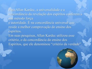 Para Allan Kardec, a universalidade e a
concordância da revelação dos espíritos conferem a
seu método força
e autoridade. É na concordância universal que
reside a melhor comprovação do ensino dos
espíritos.
Em suas pesquisas, Allan Kardec utilizou esse
critério, o da concordância do ensino dos
Espíritos, que ele denominou “critério da verdade”.
 