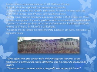 Kardec faleceu repentinamente em 31.03.1869 aos 65 anos
de idade, devido a ruptura de um aneurisma no coração.
A esposa de Kardec, Sra. Amélie, tinha então 74 anos e 14 anos após, em
21.01.1883 faleceu, com 89 anos, sem herdeiros diretos.
Kardec ouviu falar no fenômeno das mesas girantes e 1854 e faleu em 1869.
Portanto, em apenas 15 anos ele produziu sobre a orientação da espiritualidade
superior, os estudos que hoje são a base da Doutrina dos Espíritos, alicerçada
no tripé da Ciência, da Filosofia e da Religião.
Na lápide em seu túmulo no cemitério Père-Lachaise, em Paris, constam as 2
seguintes frases:
“Todo efeito tem uma causa; todo efeito inteligente tem uma causa
inteligente; a potência da causa inteligente está na razão da grandeza do
efeito”.
“Nascer, morrer, renascer ainda e progredir sem cessar, tal é a lei”.
 