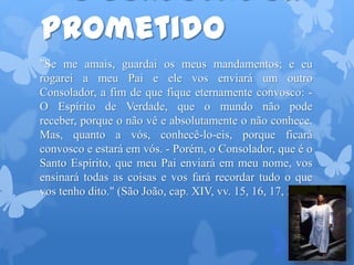 prometido
"Se me amais, guardai os meus mandamentos; e eu
rogarei a meu Pai e ele vos enviará um outro
Consolador, a fim de que fique eternamente convosco: -
O Espírito de Verdade, que o mundo não pode
receber, porque o não vê e absolutamente o não conhece.
Mas, quanto a vós, conhecê-lo-eis, porque ficará
convosco e estará em vós. - Porém, o Consolador, que é o
Santo Espírito, que meu Pai enviará em meu nome, vos
ensinará todas as coisas e vos fará recordar tudo o que
vos tenho dito." (São João, cap. XIV, vv. 15, 16, 17, 26.)
 