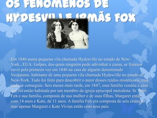 Os fenômenos de
Hydesville Irmãs Fox
Em 1846 numa pequena vila chamada Hydesville no estado de New-
York., EUA. Golpes, dos quais ninguém pode adivinhar a causa, se fizeram
ouvir pela primeira vez em 1846 na casa de alguém denominado
Veckmann, habitante de uma pequena vila chamada Hydesville no estado de
New-York. Tudo foi feito para descobrir o autor desses ruídos misteriosos, mas
nada se conseguiu. Seis meses mais tarde, em 1847, essa família vendeu a casa
que foi então habitada por um membro da igreja episcopal metodista: Sr. John
Fox e sua família, composta de sua mulher e de suas filhas, Margaret então
com 14 anos e Kate, de 11 anos. A família Fox era composta de seis crianças
mas apenas Margaret e Kate Vivian então com seus pais.
 