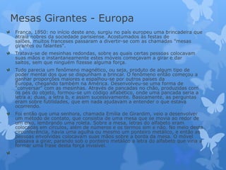 Mesas Girantes - Europa
França, 1850: no início deste ano, surgiu no país europeu uma brincadeira que
atraía nobres da sociedade parisiense. Acostumados às festas de
salões, muitos franceses passaram a divertir-se com as chamadas "mesas
girantes ou falantes".
Tratava-se de mesinhas redondas, sobre as quais certas pessoas colocavam
suas mãos e instantaneamente estes móveis começavam a girar e dar
saltos, sem que ninguém fizesse alguma força.
Tudo parecia um fenômeno magnético, ou seja, produto de algum tipo de
poder mental dos que se dispunham a brincar. O fenômeno então começou a
ganhar proporções maiores e espalhou-se por outros países da
Europa, chegando também na América. Desenvolveu-se uma forma de
"conversar" com as mesinhas. Através de pancadas no chão, produzidas com
os pés do objeto, formou-se um código alfabético, onde uma pancada seria a
letra a; duas, a letra b, e assim sucessivamente. Basicamente, as perguntas
eram sobre futilidades, que em nada ajudavam a entender o que estava
ocorrendo.
Foi então que uma senhora, chamada Emília de Girardim, veio a desenvolver
um método de contato, que consistia de uma mesa que se movia ao redor de
um eixo, lembrando uma roleta. Sobre a mesa, letras do alfabeto eram
colocadas em círculos, além de números e os termos sim e não. No meio desta
circunferência, havia uma agulha ou mesmo um ponteiro metálico, e então as
pessoas envolvidas colocavam suas mãos sobre a borda da mesa. O móvel
passava a girar, parando sob o ponteiro metálico a letra do alfabeto que viria a
formar uma frase desta força invisível.
.
 