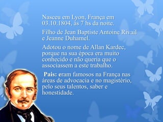 Nasceu em Lyon, França em
03.10.1804, às 7 hs da noite.
Filho de Jean Baptiste Antoine Rivail
e Jeanne Duhamel.
Adotou o nome de Allan Kardec,
porque na sua época era muito
conhecido e não queria que o
associassem a este trabalho.
Pais: eram famosos na França nas
áreas de advocacia e no magistério,
pelo seus talentos, saber e
honestidade.
 